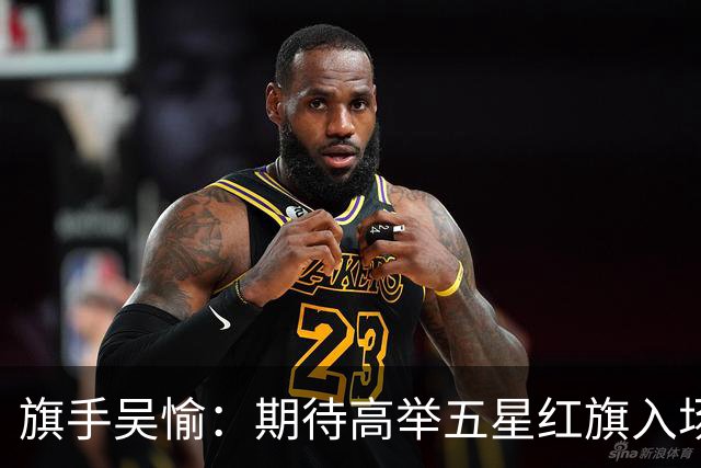旗手吴愉：期待高举五星红旗入场 为国而战是最大动力